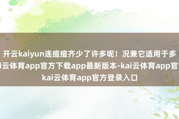 开云kaiyun连痘痘齐少了许多呢！况兼它适用于多样肤质-kai云体育app官方下载app最新版本-kai云体育app官方登录入口
