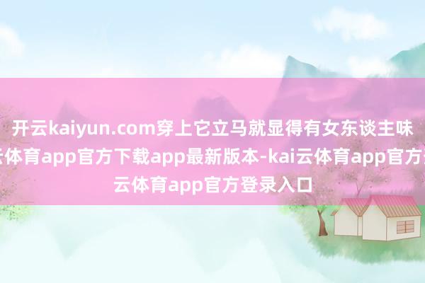 开云kaiyun.com穿上它立马就显得有女东谈主味儿-kai云体育app官方下载app最新版本-kai云体育app官方登录入口
