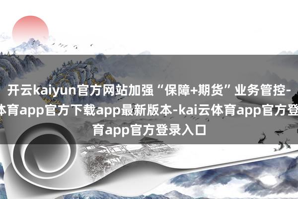 开云kaiyun官方网站加强“保障+期货”业务管控-kai云体育app官方下载app最新版本-kai云体育app官方登录入口
