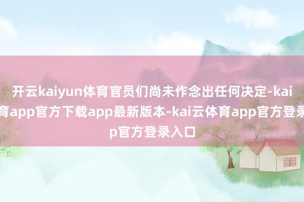 开云kaiyun体育官员们尚未作念出任何决定-kai云体育app官方下载app最新版本-kai云体育app官方登录入口