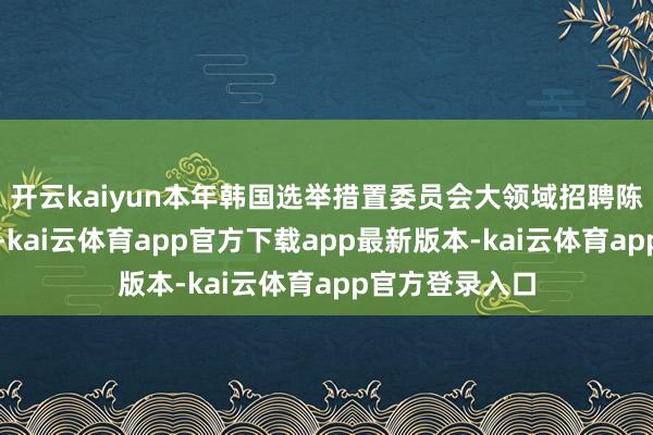 开云kaiyun本年韩国选举措置委员会大领域招聘陈往事件遭曝光-kai云体育app官方下载app最新版本-kai云体育app官方登录入口