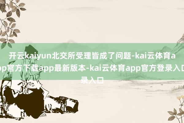 开云kaiyun北交所受理皆成了问题-kai云体育app官方下载app最新版本-kai云体育app官方登录入口