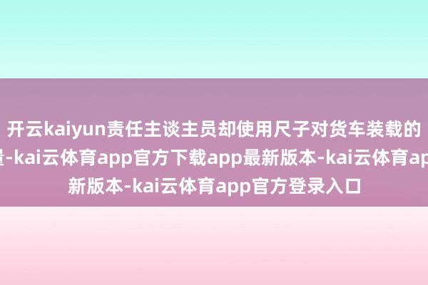 开云kaiyun责任主谈主员却使用尺子对货车装载的板材进行了丈量-kai云体育app官方下载app最新版本-kai云体育app官方登录入口