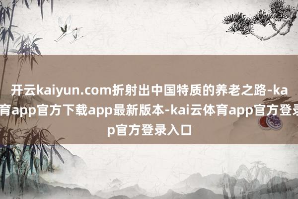 开云kaiyun.com折射出中国特质的养老之路-kai云体育app官方下载app最新版本-kai云体育app官方登录入口