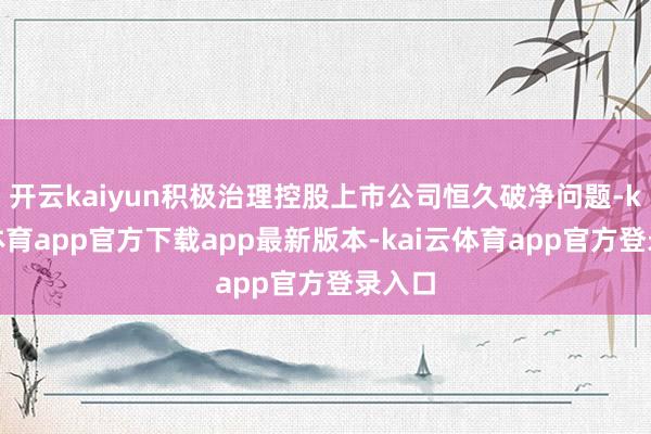 开云kaiyun积极治理控股上市公司恒久破净问题-kai云体育app官方下载app最新版本-kai云体育app官方登录入口