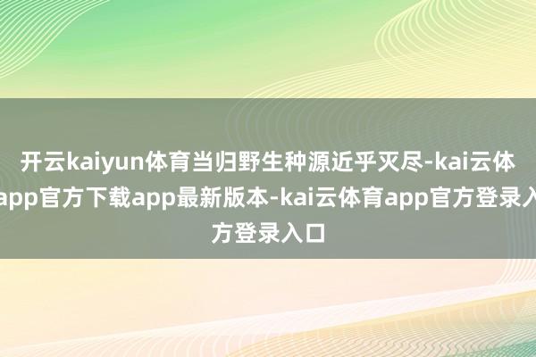 开云kaiyun体育当归野生种源近乎灭尽-kai云体育app官方下载app最新版本-kai云体育app官方登录入口