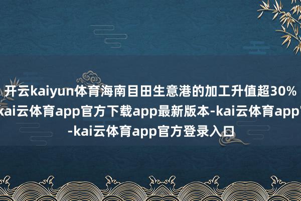 开云kaiyun体育海南目田生意港的加工升值超30%免关税战术-kai云体育app官方下载app最新版本-kai云体育app官方登录入口