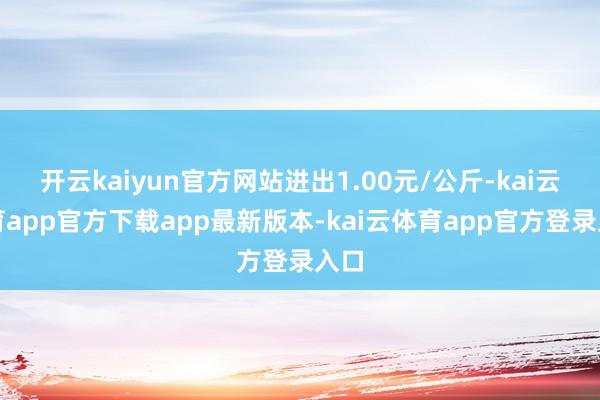 开云kaiyun官方网站进出1.00元/公斤-kai云体育app官方下载app最新版本-kai云体育app官方登录入口