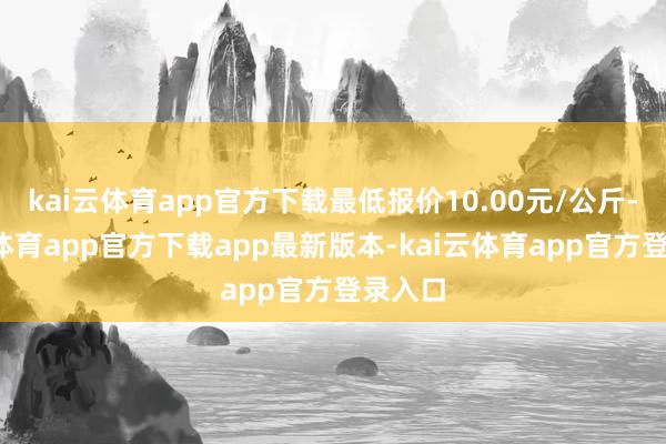 kai云体育app官方下载最低报价10.00元/公斤-kai云体育app官方下载app最新版本-kai云体育app官方登录入口