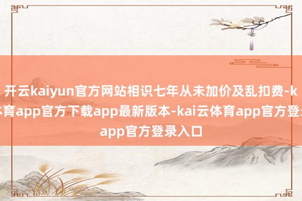 开云kaiyun官方网站相识七年从未加价及乱扣费-kai云体育app官方下载app最新版本-kai云体育app官方登录入口
