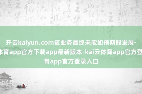 开云kaiyun.com该业务最终未能如预期般发展-kai云体育app官方下载app最新版本-kai云体育app官方登录入口