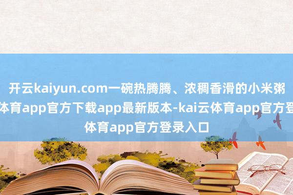 开云kaiyun.com一碗热腾腾、浓稠香滑的小米粥-kai云体育app官方下载app最新版本-kai云体育app官方登录入口