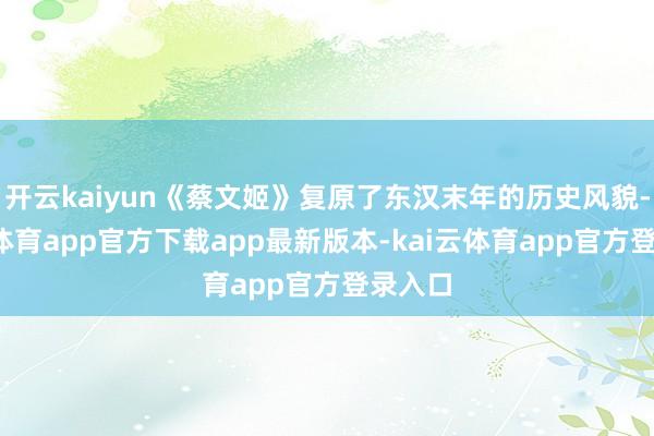 开云kaiyun《蔡文姬》复原了东汉末年的历史风貌-kai云体育app官方下载app最新版本-kai云体育app官方登录入口