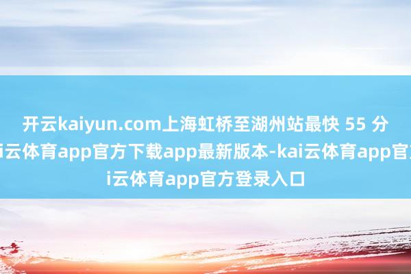 开云kaiyun.com上海虹桥至湖州站最快 55 分钟可达-kai云体育app官方下载app最新版本-kai云体育app官方登录入口