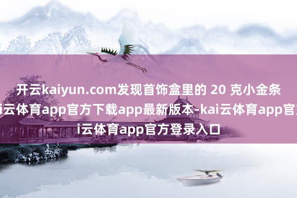 开云kaiyun.com发现首饰盒里的 20 克小金条不见了-kai云体育app官方下载app最新版本-kai云体育app官方登录入口