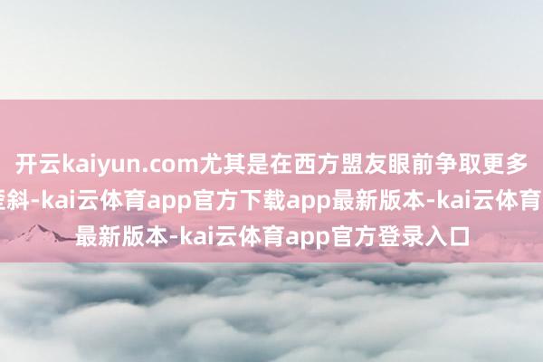 开云kaiyun.com尤其是在西方盟友眼前争取更多政事与军事资源歪斜-kai云体育app官方下载app最新版本-kai云体育app官方登录入口