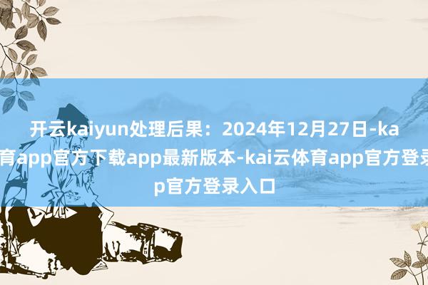 开云kaiyun处理后果:2024年12月27日-kai云体育app官方下载app最新版本-kai云体育app官方登录入口