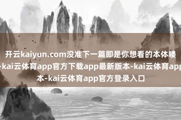 开云kaiyun.com没准下一篇即是你想看的本体喽！如故那句话-kai云体育app官方下载app最新版本-kai云体育app官方登录入口