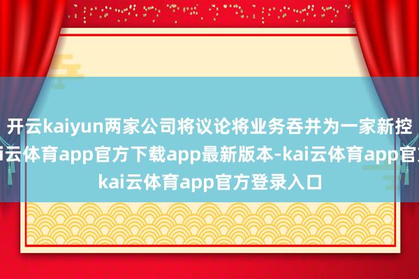 开云kaiyun两家公司将议论将业务吞并为一家新控股公司-kai云体育app官方下载app最新版本-kai云体育app官方登录入口