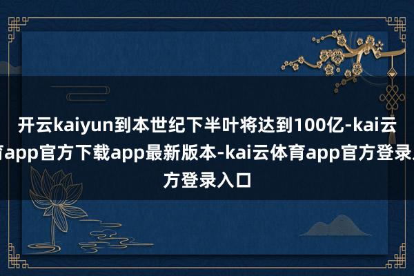 开云kaiyun到本世纪下半叶将达到100亿-kai云体育app官方下载app最新版本-kai云体育app官方登录入口