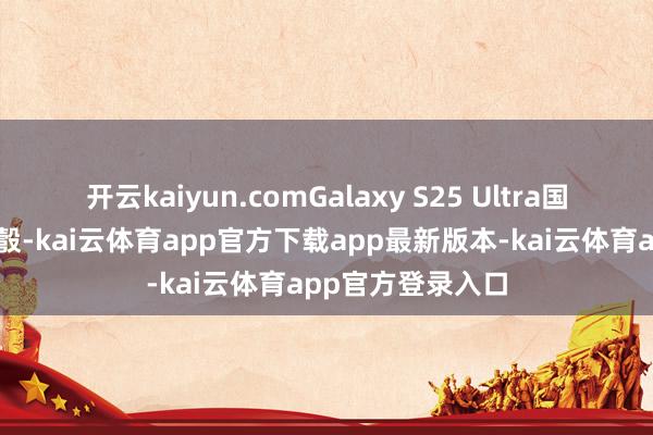 开云kaiyun.comGalaxy S25 Ultra国行版此前也曾入彀-kai云体育app官方下载app最新版本-kai云体育app官方登录入口