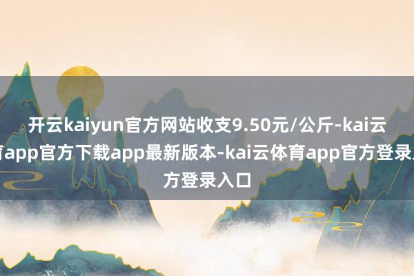 开云kaiyun官方网站收支9.50元/公斤-kai云体育app官方下载app最新版本-kai云体育app官方登录入口