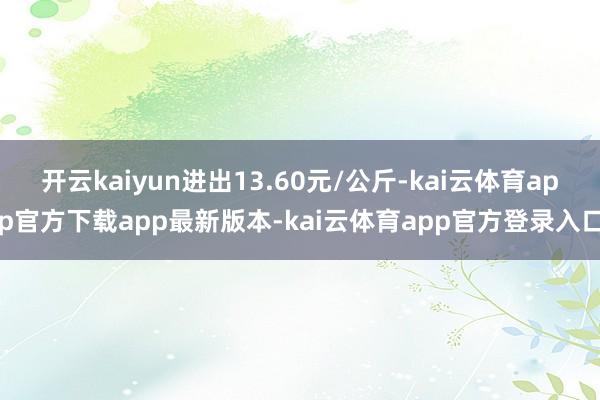 开云kaiyun进出13.60元/公斤-kai云体育app官方下载app最新版本-kai云体育app官方登录入口