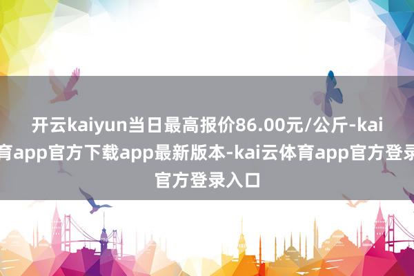开云kaiyun当日最高报价86.00元/公斤-kai云体育app官方下载app最新版本-kai云体育app官方登录入口