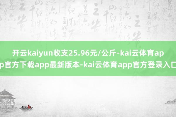 开云kaiyun收支25.96元/公斤-kai云体育app官方下载app最新版本-kai云体育app官方登录入口