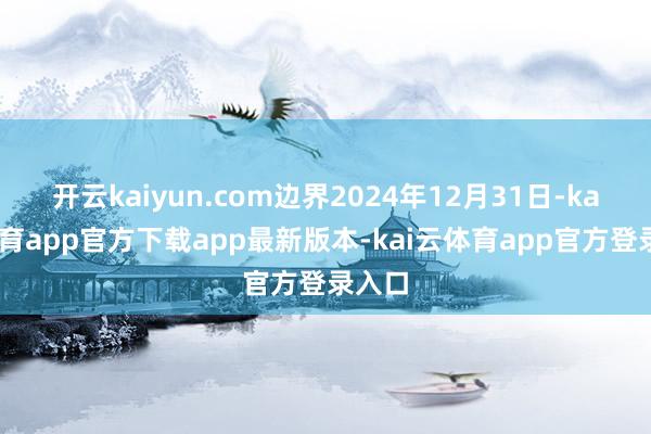 开云kaiyun.com边界2024年12月31日-kai云体育app官方下载app最新版本-kai云体育app官方登录入口