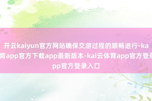 开云kaiyun官方网站确保交游过程的顺畅进行-kai云体育app官方下载app最新版本-kai云体育app官方登录入口
