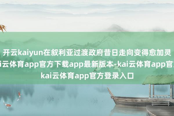 开云kaiyun在叙利亚过渡政府昔日走向变得愈加灵活之前-kai云体育app官方下载app最新版本-kai云体育app官方登录入口