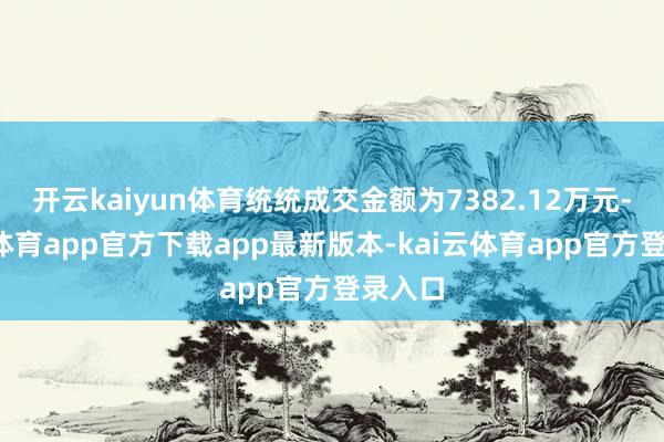 开云kaiyun体育统统成交金额为7382.12万元-kai云体育app官方下载app最新版本-kai云体育app官方登录入口