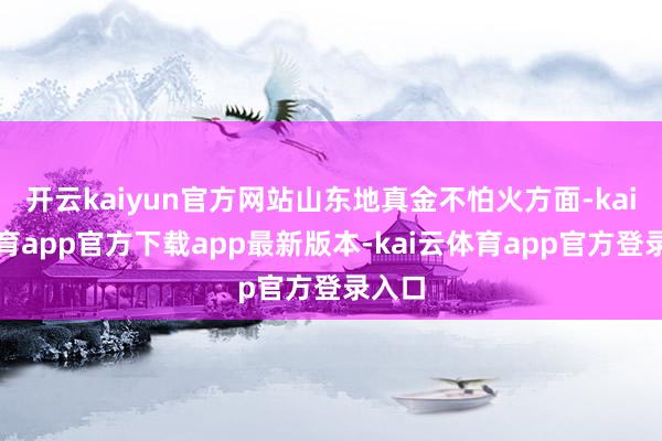 开云kaiyun官方网站山东地真金不怕火方面-kai云体育app官方下载app最新版本-kai云体育app官方登录入口