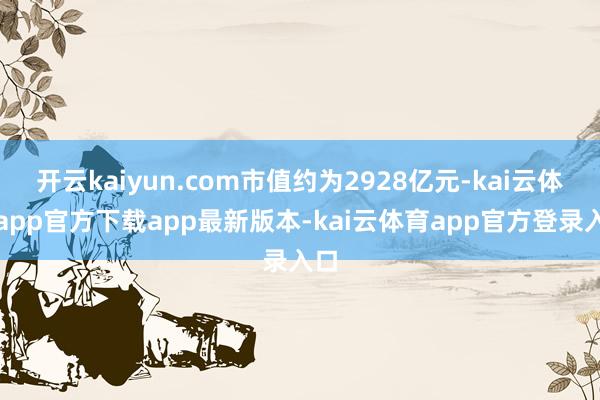 开云kaiyun.com市值约为2928亿元-kai云体育app官方下载app最新版本-kai云体育app官方登录入口