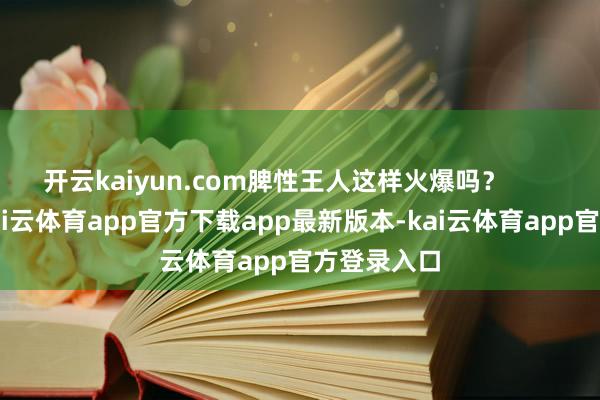 开云kaiyun.com脾性王人这样火爆吗? 王憨厚-kai云体育app官方下载app最新版本-kai云体育app官方登录入口