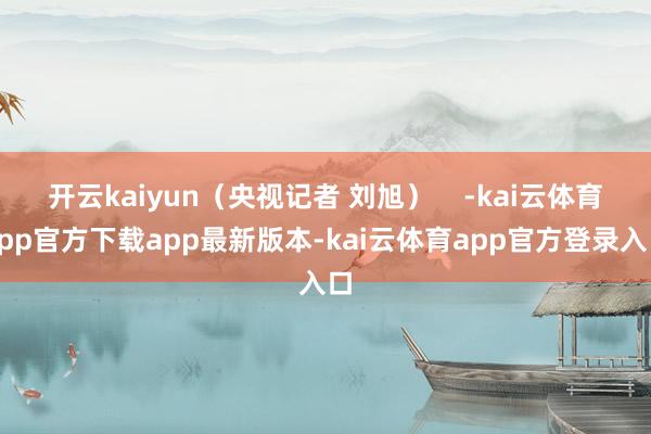 开云kaiyun(央视记者 刘旭) -kai云体育app官方下载app最新版本-kai云体育app官方登录入口