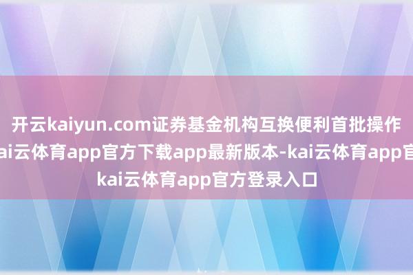 开云kaiyun.com证券基金机构互换便利首批操作奏凯落地-kai云体育app官方下载app最新版本-kai云体育app官方登录入口