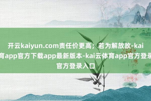 开云kaiyun.com责任价更高;若为解放故-kai云体育app官方下载app最新版本-kai云体育app官方登录入口