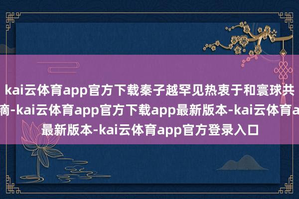 kai云体育app官方下载秦子越罕见热衷于和寰球共享家庭的日常点滴-kai云体育app官方下载app最新版本-kai云体育app官方登录入口