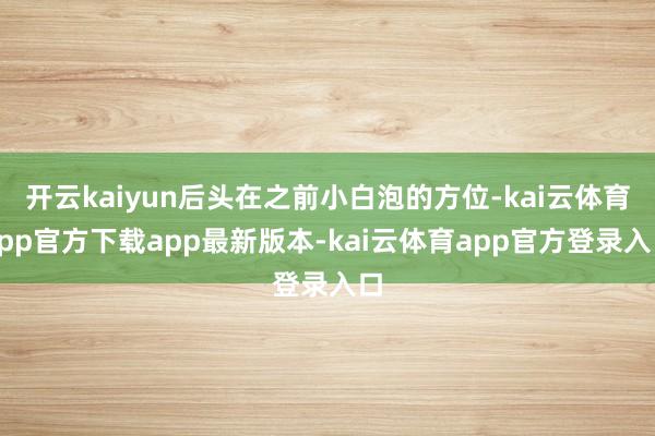 开云kaiyun后头在之前小白泡的方位-kai云体育app官方下载app最新版本-kai云体育app官方登录入口