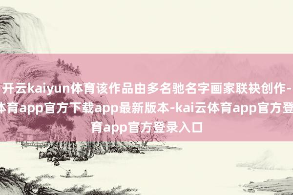 开云kaiyun体育该作品由多名驰名字画家联袂创作-kai云体育app官方下载app最新版本-kai云体育app官方登录入口