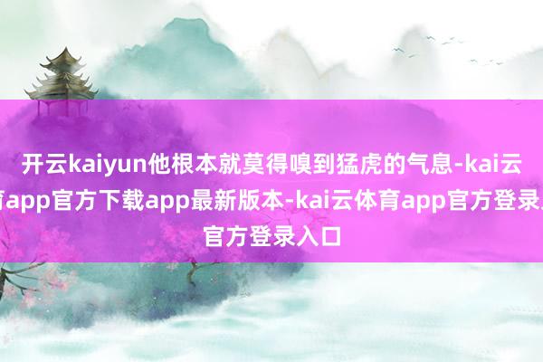 开云kaiyun他根本就莫得嗅到猛虎的气息-kai云体育app官方下载app最新版本-kai云体育app官方登录入口