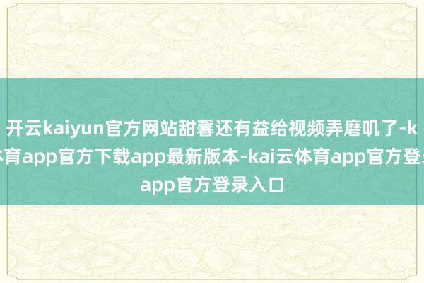 开云kaiyun官方网站甜馨还有益给视频弄磨叽了-kai云体育app官方下载app最新版本-kai云体育app官方登录入口