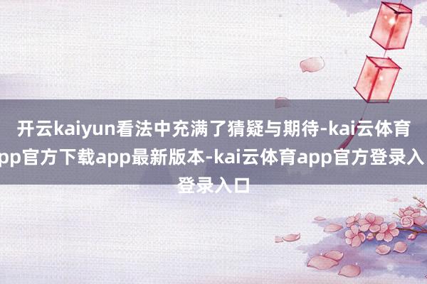 开云kaiyun看法中充满了猜疑与期待-kai云体育app官方下载app最新版本-kai云体育app官方登录入口