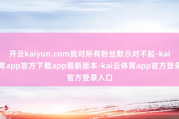 开云kaiyun.com我对所有粉丝默示对不起-kai云体育app官方下载app最新版本-kai云体育app官方登录入口