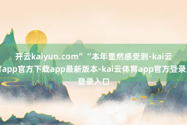 开云kaiyun.com”　　“本年显然感受到-kai云体育app官方下载app最新版本-kai云体育app官方登录入口