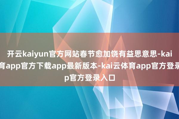 开云kaiyun官方网站春节愈加饶有益思意思-kai云体育app官方下载app最新版本-kai云体育app官方登录入口