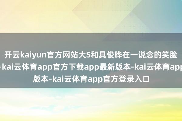开云kaiyun官方网站大S和具俊晔在一说念的笑脸有点使劲过猛-kai云体育app官方下载app最新版本-kai云体育app官方登录入口
