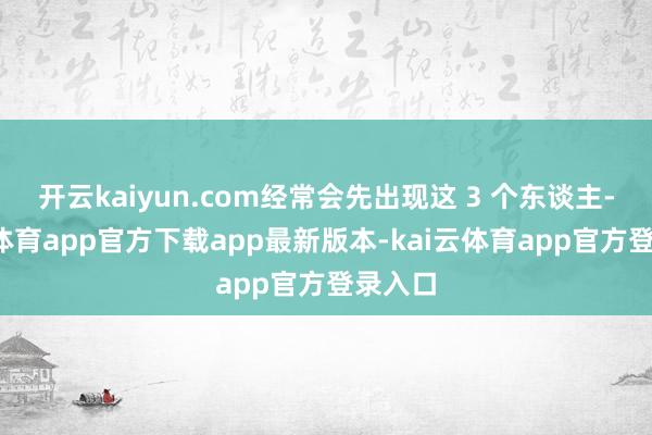 开云kaiyun.com经常会先出现这 3 个东谈主-kai云体育app官方下载app最新版本-kai云体育app官方登录入口